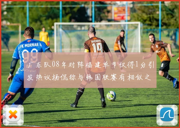 广东队08年对阵福建单节仅得1分引发热议杨侃称与韩国联赛有相似之处