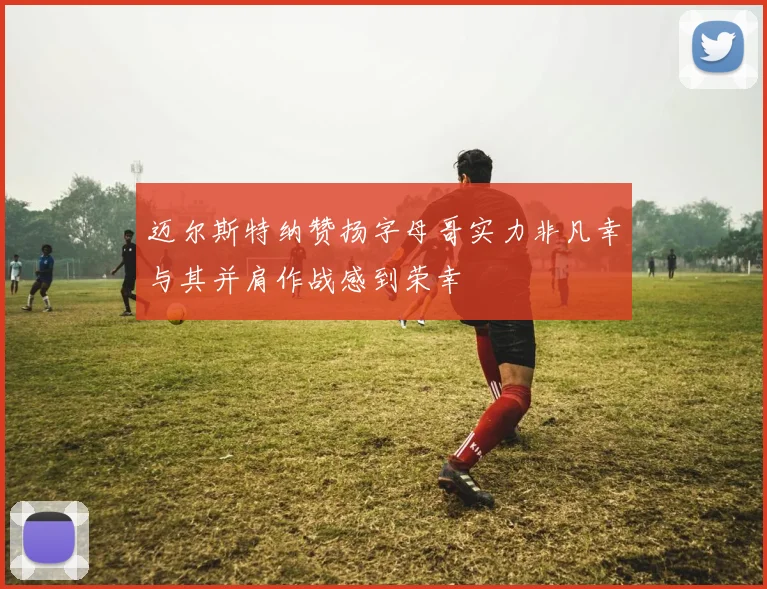 迈尔斯特纳赞扬字母哥实力非凡幸与其并肩作战感到荣幸