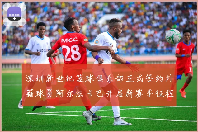 深圳新世纪篮球俱乐部正式签约外籍球员阿尔法卡巴开启新赛季征程