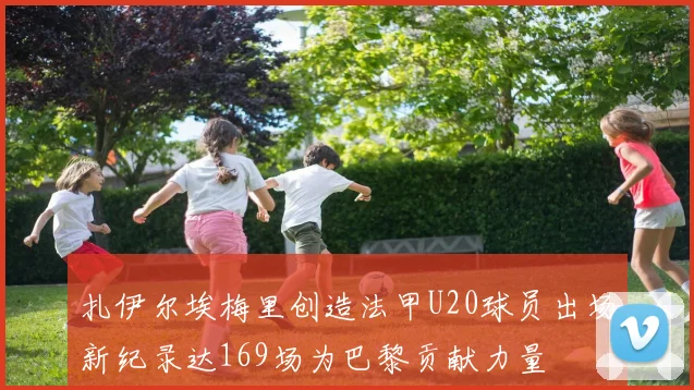 扎伊尔埃梅里创造法甲U20球员出场新纪录达169场为巴黎贡献力量