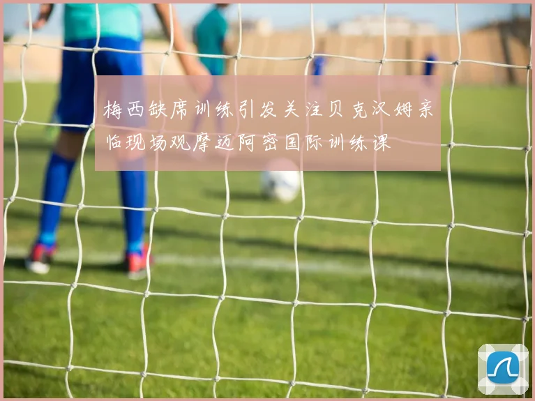 梅西缺席训练引发关注贝克汉姆亲临现场观摩迈阿密国际训练课
