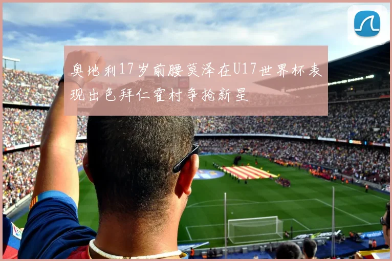 奥地利17岁前腰莫泽在U17世界杯表现出色拜仁霍村争抢新星