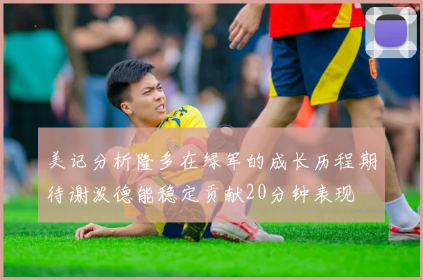 美记分析隆多在绿军的成长历程期待谢泼德能稳定贡献20分钟表现