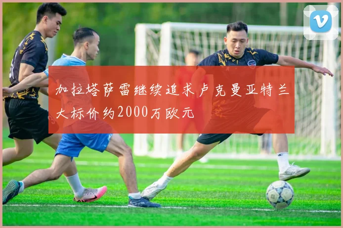 加拉塔萨雷继续追求卢克曼亚特兰大标价约2000万欧元