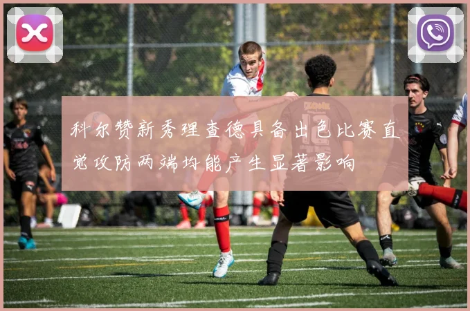 科尔赞新秀理查德具备出色比赛直觉攻防两端均能产生显著影响