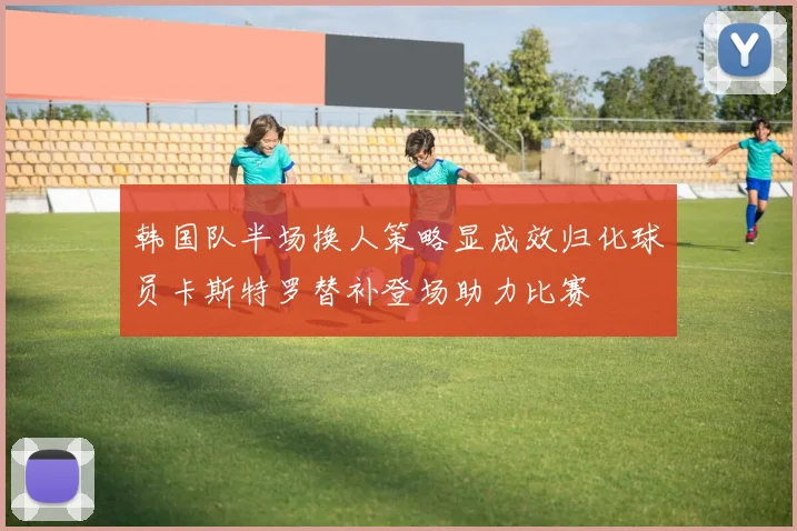 韩国队半场换人策略显成效归化球员卡斯特罗替补登场助力比赛
