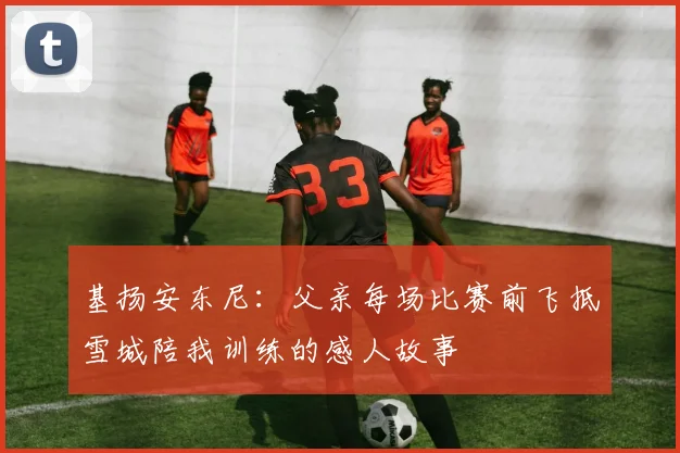基扬安东尼：父亲每场比赛前飞抵雪城陪我训练的感人故事