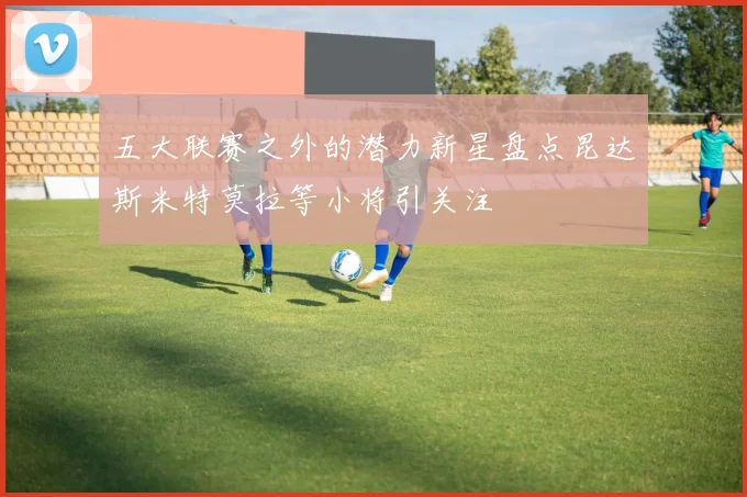五大联赛之外的潜力新星盘点昆达斯米特莫拉等小将引关注