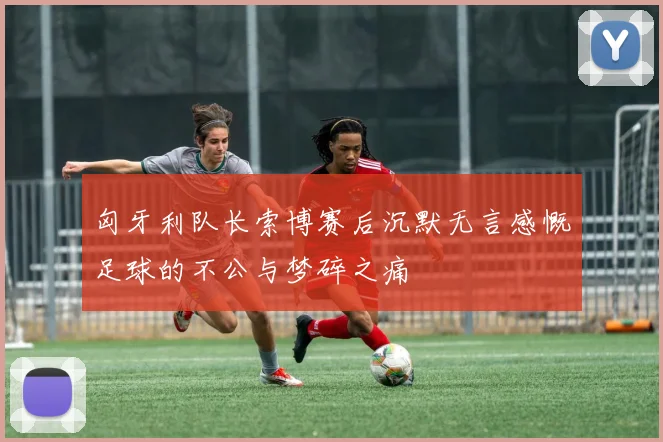 匈牙利队长索博赛后沉默无言感慨足球的不公与梦碎之痛