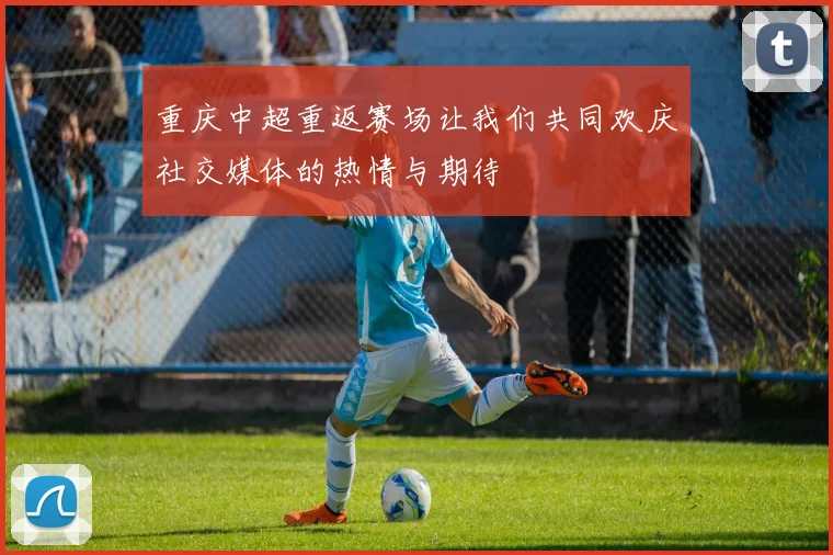 重庆中超重返赛场让我们共同欢庆社交媒体的热情与期待