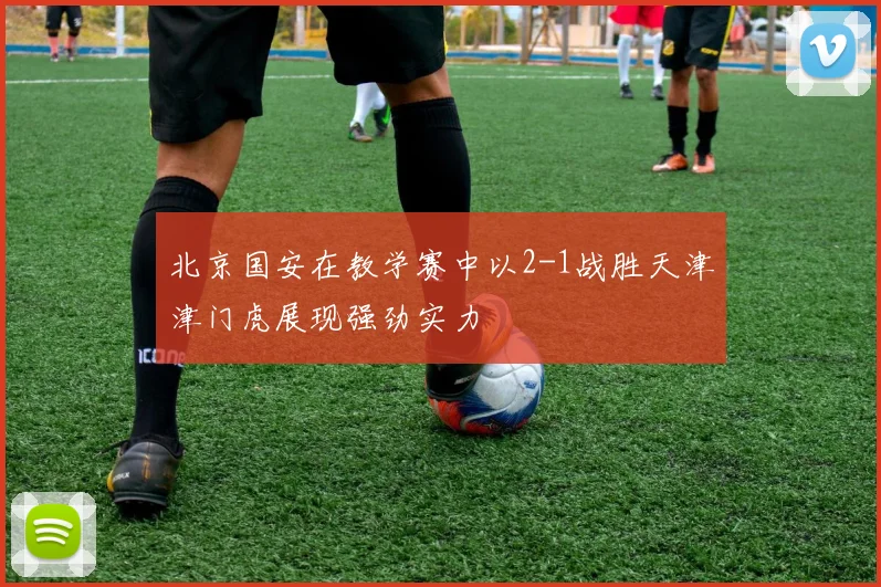 北京国安在教学赛中以2-1战胜天津津门虎展现强劲实力