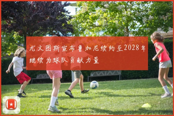 尤文图斯宣布鲁加尼续约至2028年继续为球队贡献力量