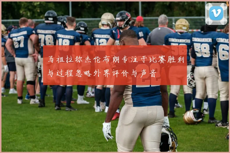 马祖拉称杰伦布朗专注于比赛胜利与过程忽略外界评价与声音