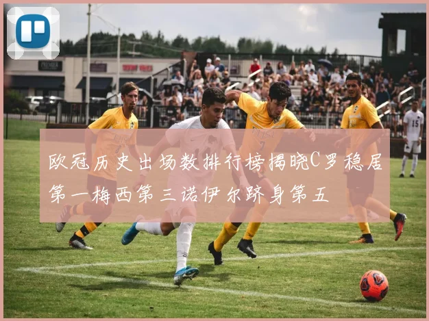 欧冠历史出场数排行榜揭晓C罗稳居第一梅西第三诺伊尔跻身第五