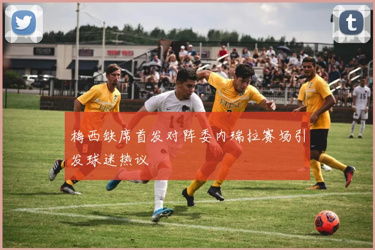 梅西缺席首发对阵委内瑞拉赛场引发球迷热议