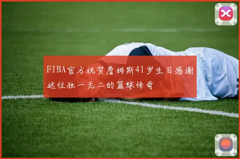 FIBA官方祝贺詹姆斯41岁生日感谢这位独一无二的篮球传奇