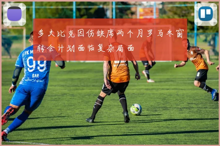 多夫比克因伤缺席两个月罗马冬窗转会计划面临复杂局面