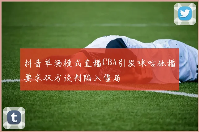 抖音单场模式直播CBA引发咪咕独播要求双方谈判陷入僵局