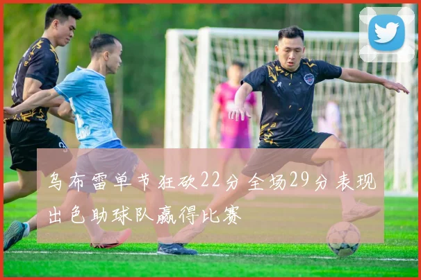 乌布雷单节狂砍22分全场29分表现出色助球队赢得比赛