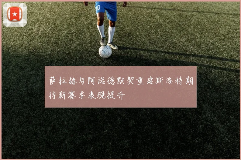 萨拉赫与阿诺德默契重建斯洛特期待新赛季表现提升
