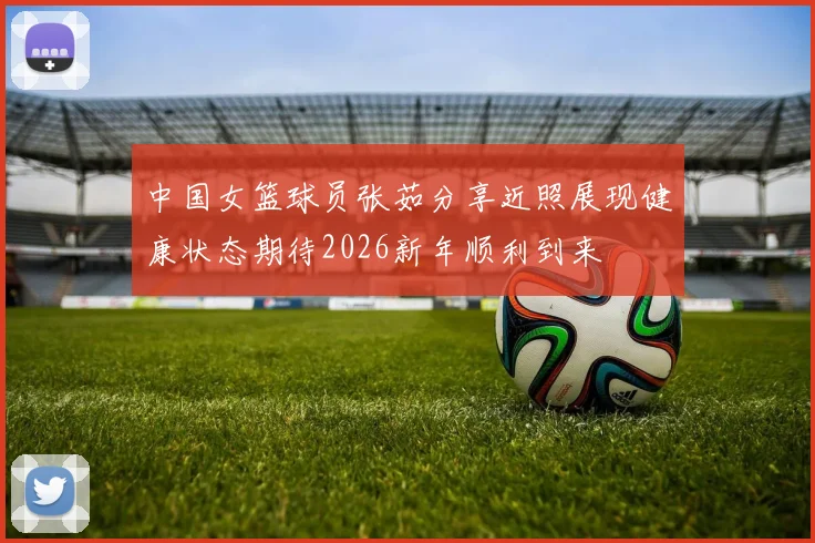 中国女篮球员张茹分享近照展现健康状态期待2026新年顺利到来