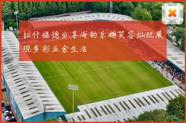 拉什福德分享海钓乐趣笑容灿烂展现多彩业余生活