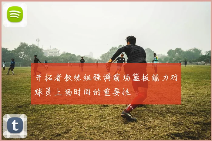 开拓者教练组强调前场篮板能力对球员上场时间的重要性