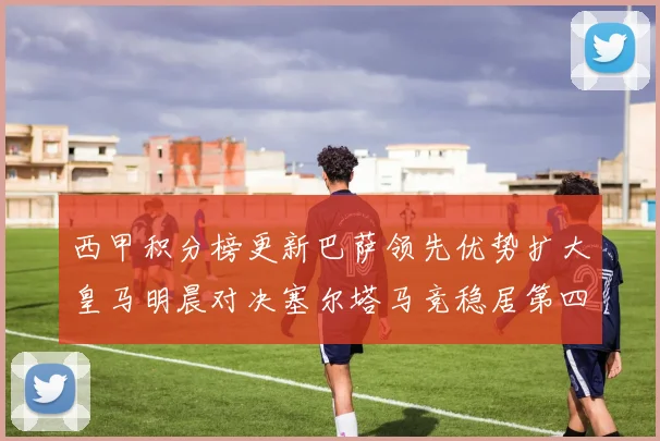 西甲积分榜更新巴萨领先优势扩大皇马明晨对决塞尔塔马竞稳居第四